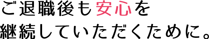 ご退職後も安心を継続していただくために。